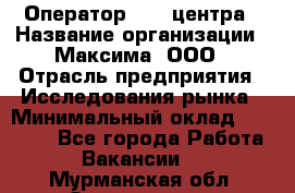 Оператор Call-центра › Название организации ­ Максима, ООО › Отрасль предприятия ­ Исследования рынка › Минимальный оклад ­ 14 000 - Все города Работа » Вакансии   . Мурманская обл.,Оленегорск г.
